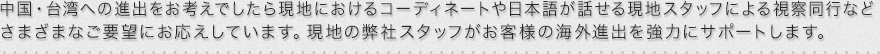 中国・台湾への進出をお考えでしたら現地におけるコーディネートや日本語が話せる現地スタッフによる視察同行などさまざまなご要望にお応えしています。現地の弊社スタッフがお客様の海外進出を強力にサポートします。