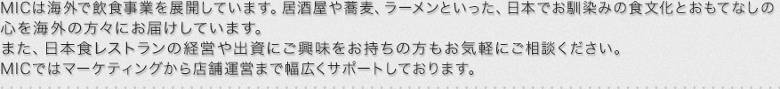 MICは海外で飲食事業を展開しています。居酒屋や蕎麦、ラーメンといった、日本でお馴染みの食文化とおもてなしの
心を海外の方々にお届けしています。