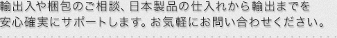 輸出入や梱包のご相談、日本製品の仕入れから輸出までを安心確実にサポートします。お気軽にお問い合わせください。